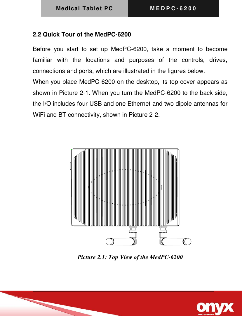 Medical Tablet PC M E D P C - 6200    2.2 Quick Tour of the MedPC-6200 Before  you  start  to  set  up  MedPC-6200,  take  a  moment  to  become familiar  with  the  locations  and  purposes  of  the  controls,  drives, connections and ports, which are illustrated in the figures below. When you place MedPC-6200 on the desktop, its top cover appears as shown in Picture 2-1. When you turn the MedPC-6200 to the back side, the I/O includes four USB and one Ethernet and two dipole antennas for WiFi and BT connectivity, shown in Picture 2-2.    Picture 2.1: Top View of the MedPC-6200   