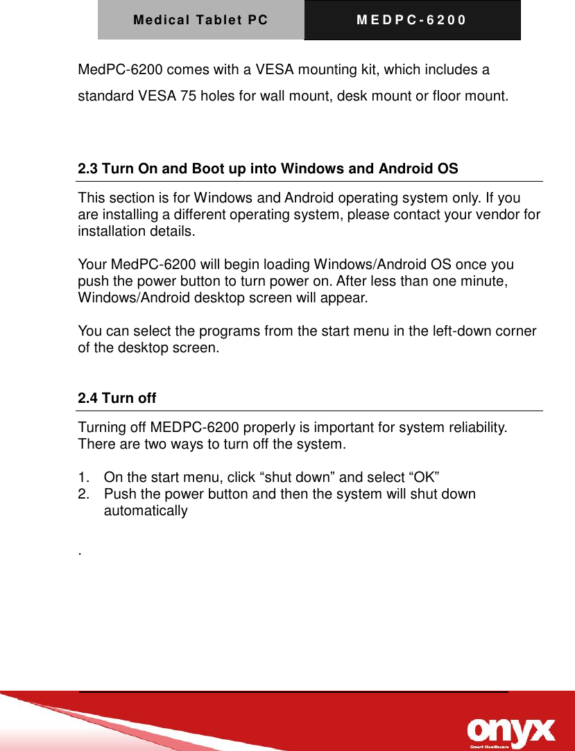 Medical Tablet PC M E D P C - 6200    MedPC-6200 comes with a VESA mounting kit, which includes a standard VESA 75 holes for wall mount, desk mount or floor mount.    2.3 Turn On and Boot up into Windows and Android OS       This section is for Windows and Android operating system only. If you are installing a different operating system, please contact your vendor for installation details.  Your MedPC-6200 will begin loading Windows/Android OS once you push the power button to turn power on. After less than one minute, Windows/Android desktop screen will appear.  You can select the programs from the start menu in the left-down corner of the desktop screen.  2.4 Turn off Turning off MEDPC-6200 properly is important for system reliability. There are two ways to turn off the system.  1.  On the start menu, click &ldquo;shut down&rdquo; and select &ldquo;OK&rdquo; 2.  Push the power button and then the system will shut down automatically  . 