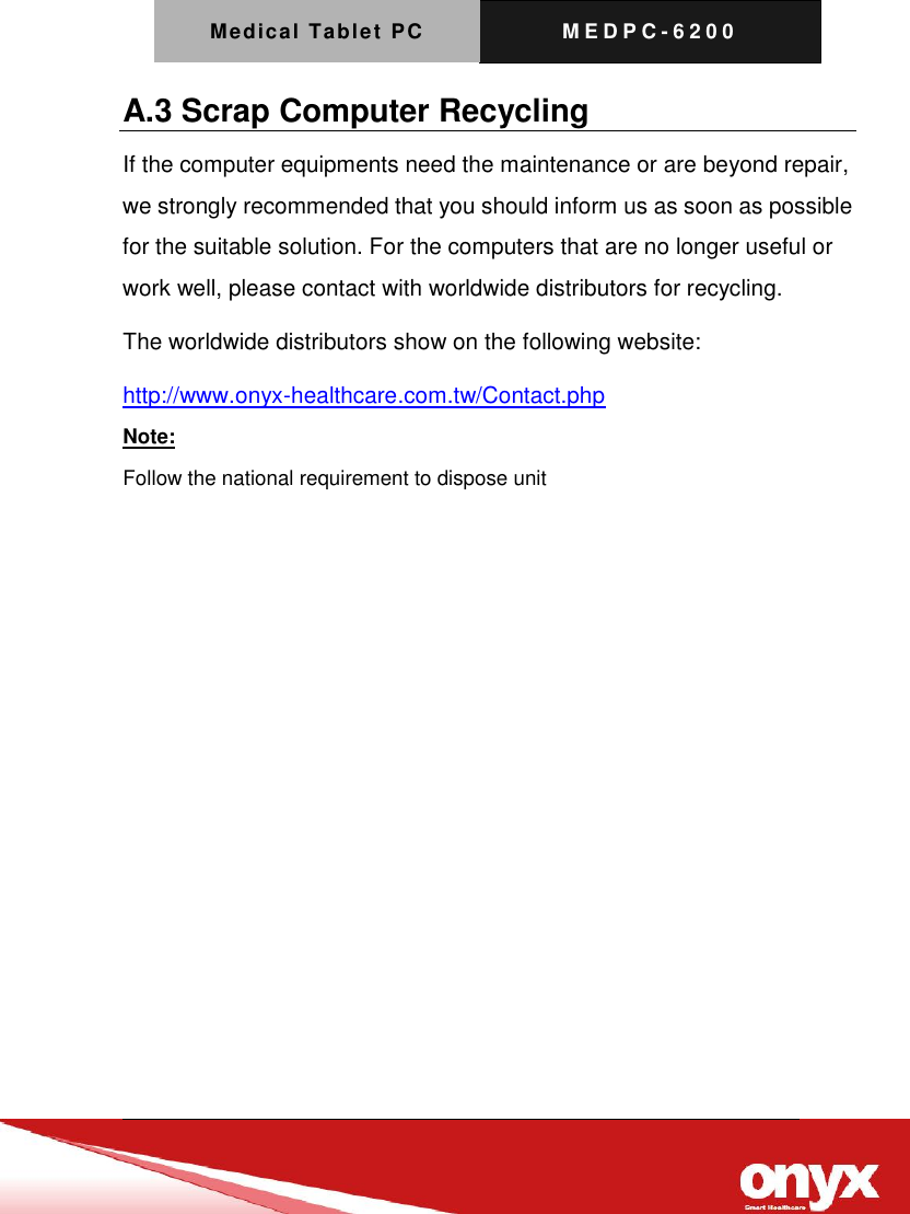 Medical Tablet PC M E D P C - 6200   A.3 Scrap Computer Recycling If the computer equipments need the maintenance or are beyond repair, we strongly recommended that you should inform us as soon as possible for the suitable solution. For the computers that are no longer useful or work well, please contact with worldwide distributors for recycling. The worldwide distributors show on the following website: http://www.onyx-healthcare.com.tw/Contact.php Note: Follow the national requirement to dispose unit            