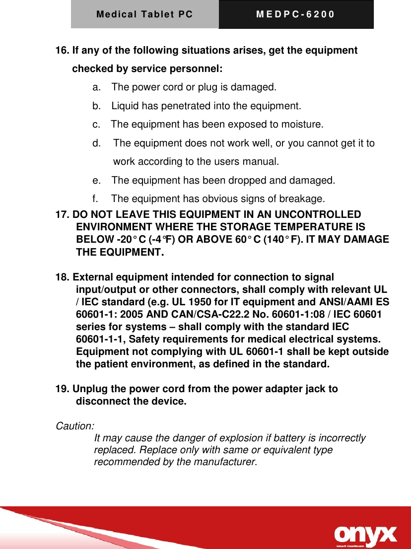 Medical Tablet PC M E D P C - 6200   16. If any of the following situations arises, get the equipment checked by service personnel: a.    The power cord or plug is damaged. b.    Liquid has penetrated into the equipment. c.    The equipment has been exposed to moisture. d.   The equipment does not work well, or you cannot get it to work according to the users manual. e.    The equipment has been dropped and damaged. f.     The equipment has obvious signs of breakage. 17. DO NOT LEAVE THIS EQUIPMENT IN AN UNCONTROLLED ENVIRONMENT WHERE THE STORAGE TEMPERATURE IS BELOW -20&deg; C (-4&deg;F) OR ABOVE 60&deg; C (140&deg; F). IT MAY DAMAGE THE EQUIPMENT.  18. External equipment intended for connection to signal input/output or other connectors, shall comply with relevant UL / IEC standard (e.g. UL 1950 for IT equipment and ANSI/AAMI ES 60601-1: 2005 AND CAN/CSA-C22.2 No. 60601-1:08 / IEC 60601 series for systems &ndash; shall comply with the standard IEC 60601-1-1, Safety requirements for medical electrical systems.   Equipment not complying with UL 60601-1 shall be kept outside the patient environment, as defined in the standard.  19. Unplug the power cord from the power adapter jack to disconnect the device.  Caution: It may cause the danger of explosion if battery is incorrectly replaced. Replace only with same or equivalent type recommended by the manufacturer.   