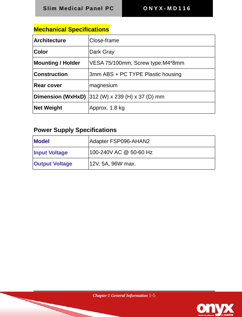 Slim Medical Panel PC  ONYX-MD116  Chapter 1 General Information 1-5  Mechanical Specifications Architecture  Close-frame Color  Dark Gray Mounting / Holder  VESA 75/100mm, Screw type:M4*8mm Construction  3mm ABS + PC TYPE Plastic housing Rear cover  magnesium Dimension (WxHxD)  312 (W) x 239 (H) x 37 (D) mm Net Weight  Approx. 1.8 kg  Power Supply Specifications Model  Adapter FSP096-AHAN2 Input Voltage  100-240V AC @ 50-60 Hz Output Voltage  12V, 5A, 96W max.   