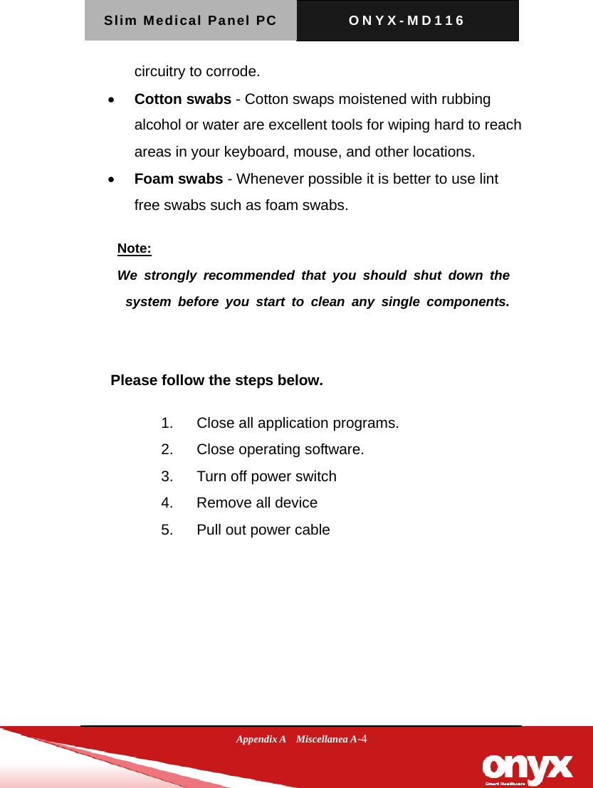 Slim Medical Panel PC  ONYX-MD116  Appendix A  Miscellanea A-4 circuitry to corrode.    Cotton swabs - Cotton swaps moistened with rubbing alcohol or water are excellent tools for wiping hard to reach areas in your keyboard, mouse, and other locations.    Foam swabs - Whenever possible it is better to use lint free swabs such as foam swabs.      Please follow the steps below. 1.  Close all application programs. 2.  Close operating software. 3.  Turn off power switch   4.  Remove all device 5.  Pull out power cable   Note: We strongly recommended that you should shut down the system before you start to clean any single components.  