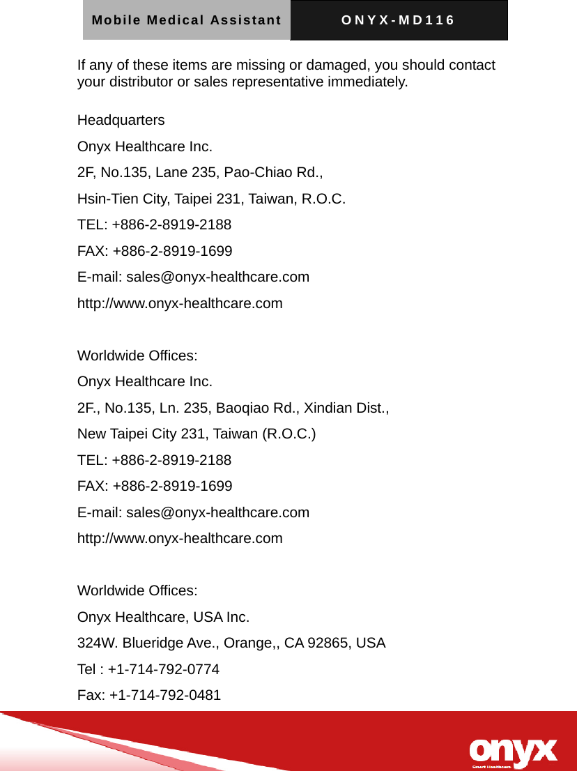 Mobile Medical Assistant ONYX-MD116   If any of these items are missing or damaged, you should contact your distributor or sales representative immediately.  Headquarters Onyx Healthcare Inc. 2F, No.135, Lane 235, Pao-Chiao Rd.,   Hsin-Tien City, Taipei 231, Taiwan, R.O.C. TEL: +886-2-8919-2188 FAX: +886-2-8919-1699 E-mail: sales@onyx-healthcare.com http://www.onyx-healthcare.com  Worldwide Offices: Onyx Healthcare Inc. 2F., No.135, Ln. 235, Baoqiao Rd., Xindian Dist.,   New Taipei City 231, Taiwan (R.O.C.) TEL: +886-2-8919-2188 FAX: +886-2-8919-1699 E-mail: sales@onyx-healthcare.com http://www.onyx-healthcare.com  Worldwide Offices: Onyx Healthcare, USA Inc. 324W. Blueridge Ave., Orange,, CA 92865, USA Tel : +1-714-792-0774 Fax: +1-714-792-0481 