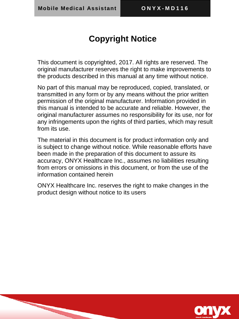Mobile Medical Assistant ONYX-MD116    Copyright Notice  This document is copyrighted, 2017. All rights are reserved. The original manufacturer reserves the right to make improvements to the products described in this manual at any time without notice. No part of this manual may be reproduced, copied, translated, or transmitted in any form or by any means without the prior written permission of the original manufacturer. Information provided in this manual is intended to be accurate and reliable. However, the original manufacturer assumes no responsibility for its use, nor for any infringements upon the rights of third parties, which may result from its use. The material in this document is for product information only and is subject to change without notice. While reasonable efforts have been made in the preparation of this document to assure its accuracy, ONYX Healthcare Inc., assumes no liabilities resulting from errors or omissions in this document, or from the use of the information contained herein ONYX Healthcare Inc. reserves the right to make changes in the product design without notice to its users  