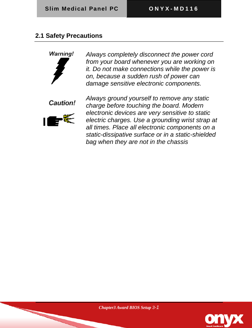 Slim Medical Panel PC  ONYX-MD116  Chapter3 Award BIOS Setup 3-1  2.1 Safety Precautions    Always completely disconnect the power cord from your board whenever you are working on it. Do not make connections while the power is on, because a sudden rush of power can damage sensitive electronic components.   Always ground yourself to remove any static charge before touching the board. Modern electronic devices are very sensitive to static electric charges. Use a grounding wrist strap at all times. Place all electronic components on a static-dissipative surface or in a static-shielded bag when they are not in the chassis  