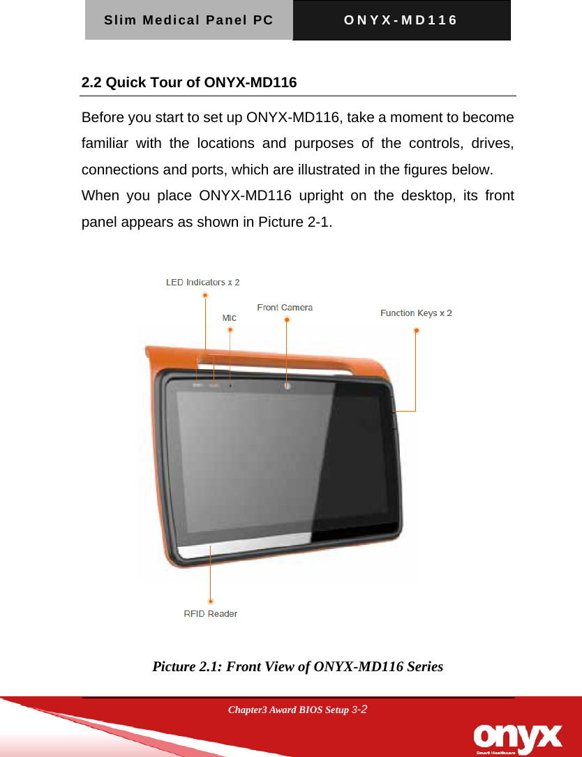 Slim Medical Panel PC  ONYX-MD116  Chapter3 Award BIOS Setup 3-2  2.2 Quick Tour of ONYX-MD116 Before you start to set up ONYX-MD116, take a moment to become familiar with the locations and purposes of the controls, drives, connections and ports, which are illustrated in the figures below. When you place ONYX-MD116 upright on the desktop, its front panel appears as shown in Picture 2-1.    Picture 2.1: Front View of ONYX-MD116 Series 