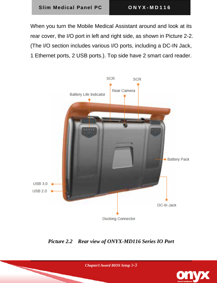 Slim Medical Panel PC  ONYX-MD116  Chapter3 Award BIOS Setup 3-3  When you turn the Mobile Medical Assistant around and look at its rear cover, the I/O port in left and right side, as shown in Picture 2-2. (The I/O section includes various I/O ports, including a DC-IN Jack, 1 Ethernet ports, 2 USB ports.). Top side have 2 smart card reader.    Picture 2.2    Rear view of ONYX-MD116 Series IO Port  