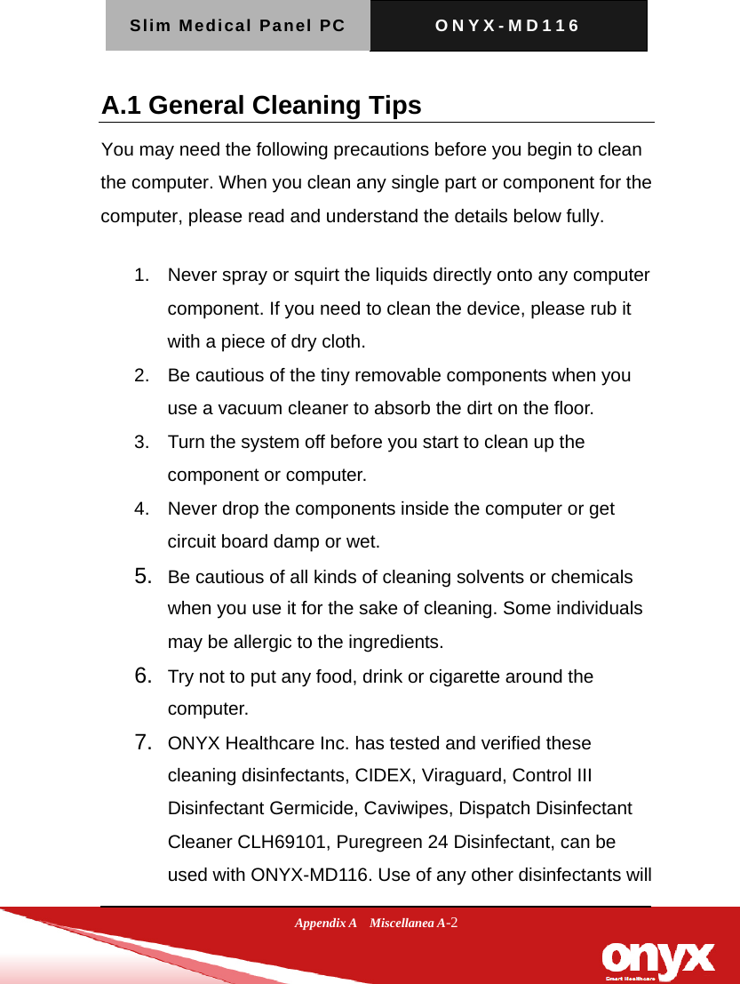 Slim Medical Panel PC  ONYX-MD116  Appendix A  Miscellanea A-2 A.1 General Cleaning Tips You may need the following precautions before you begin to clean the computer. When you clean any single part or component for the computer, please read and understand the details below fully.   1.  Never spray or squirt the liquids directly onto any computer component. If you need to clean the device, please rub it with a piece of dry cloth.     2.  Be cautious of the tiny removable components when you use a vacuum cleaner to absorb the dirt on the floor.   3.  Turn the system off before you start to clean up the component or computer.   4.  Never drop the components inside the computer or get circuit board damp or wet.    5.  Be cautious of all kinds of cleaning solvents or chemicals when you use it for the sake of cleaning. Some individuals may be allergic to the ingredients.  6.  Try not to put any food, drink or cigarette around the computer.   7.  ONYX Healthcare Inc. has tested and verified these cleaning disinfectants, CIDEX, Viraguard, Control III Disinfectant Germicide, Caviwipes, Dispatch Disinfectant Cleaner CLH69101, Puregreen 24 Disinfectant, can be used with ONYX-MD116. Use of any other disinfectants will 
