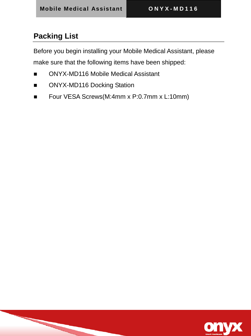 Mobile Medical Assistant ONYX-MD116   Packing List Before you begin installing your Mobile Medical Assistant, please make sure that the following items have been shipped:  ONYX-MD116 Mobile Medical Assistant    ONYX-MD116 Docking Station  Four VESA Screws(M:4mm x P:0.7mm x L:10mm)  