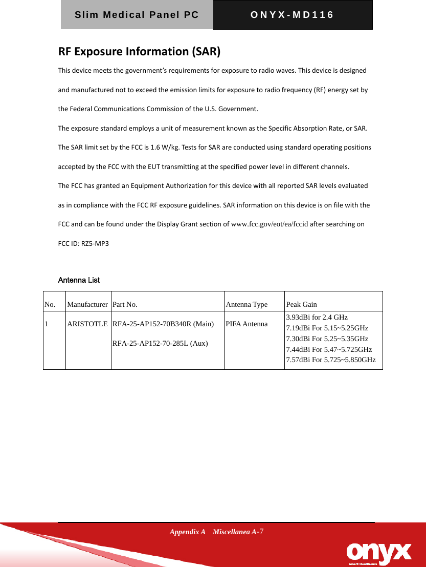Slim Medical Panel PC  ONYX-MD116  Appendix A  Miscellanea A-7 TheFCChasgrantedanEquipmentAuthorizationforthisdevicewithallreportedSARlevelsevaluatedasincompliancewiththeFCCRFexposureguidelines.SARinformationonthisdeviceisonfilewiththeFCCandcanbefoundundertheDisplayGrantsectionofwww.fcc.gov/eot/ea/fccidaftersearchingonFCCID:RZ5‐MP3Antenna ListNo.ManufacturerPart No.Antenna TypePeak Gain1ARISTOTLE RFA-25-AP152-70B340R (Main)  RFA-25-AP152-70-285L (Aux) PIFA Antenna3.93dBi for 2.4 GHz 7.19dBi For 5.15~5.25GHz 7.30dBi For 5.25~5.35GHz 7.44dBi For 5.47~5.725GHz 7.57dBi For 5.725~5.850GHz  RFExposureInformation(SAR)Thisdevicemeetsthegovernment&rsquo;srequirementsforexposuretoradiowaves.Thisdeviceisdesignedandmanufacturednottoexceedtheemissionlimitsforexposuretoradiofrequency(RF)energysetbytheFederalCommunicationsCommissionoftheU.S.Government.TheexposurestandardemploysaunitofmeasurementknownastheSpecificAbsorptionRate,orSAR.TheSARlimitsetbytheFCCis1.6W/kg.TestsforSARareconductedusingstandardoperatingpositionsacceptedbytheFCCwiththeEUTtransmittingatthespecifiedpowerlevelindifferentchannels.