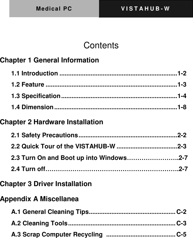 Medical PC V I S T A H U B - W      Contents Chapter 1 General Information   1.1 Introduction .................................................................... 1-2 1.2 Feature ............................................................................ 1-3 1.3 Specification ................................................................... 1-4 1.4 Dimension ....................................................................... 1-8 Chapter 2 Hardware Installation 2.1 Safety Precautions ......................................................... 2-2 2.2 Quick Tour of the VISTAHUB-W ................................... 2-3 2.3 Turn On and Boot up into Windows&hellip;&hellip;&hellip;&hellip;&hellip;&hellip;&hellip;&hellip;.2-7 2.4 Turn off&hellip;&hellip;&hellip;&hellip;&hellip;&hellip;&hellip;&hellip;&hellip;&hellip;&hellip;&hellip;&hellip;&hellip;&hellip;&hellip;&hellip;&hellip;&hellip;&hellip;&hellip;.2-7 Chapter 3 Driver Installation   Appendix A Miscellanea   A.1 General Cleaning Tips .................................................. C-2 A.2 Cleaning Tools .............................................................. C-3 A.3 Scrap Computer Recycling   ........................................ C-5 