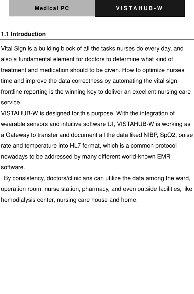 Medical PC V I S T A H U B - W    1.1 Introduction Vital Sign is a building block of all the tasks nurses do every day, and also a fundamental element for doctors to determine what kind of treatment and medication should to be given. How to optimize nurses&rsquo; time and improve the data correctness by automating the vital sign frontline reporting is the winning key to deliver an excellent nursing care service. VISTAHUB-W is designed for this purpose. With the integration of wearable sensors and intuitive software UI, VISTAHUB-W is working as a Gateway to transfer and document all the data liked NIBP, SpO2, pulse rate and temperature into HL7 format, which is a common protocol nowadays to be addressed by many different world-known EMR software.   By consistency, doctors/clinicians can utilize the data among the ward, operation room, nurse station, pharmacy, and even outside facilities, like hemodialysis center, nursing care house and home.  