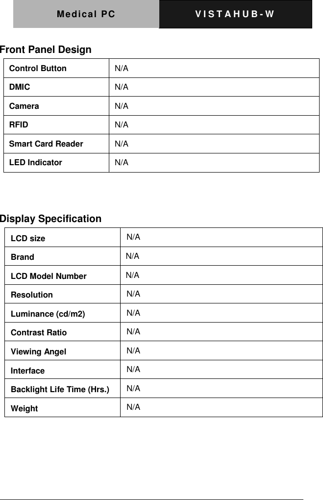 Medical PC V I S T A H U B - W    Front Panel Design Control Button N/A DMIC N/A Camera N/A RFID N/A Smart Card Reader N/A LED Indicator N/A   Display Specification     LCD size N/A Brand   N/A LCD Model Number   N/A Resolution N/A Luminance (cd/m2) N/A Contrast Ratio N/A Viewing Angel N/A Interface N/A Backlight Life Time (Hrs.) N/A Weight N/A 