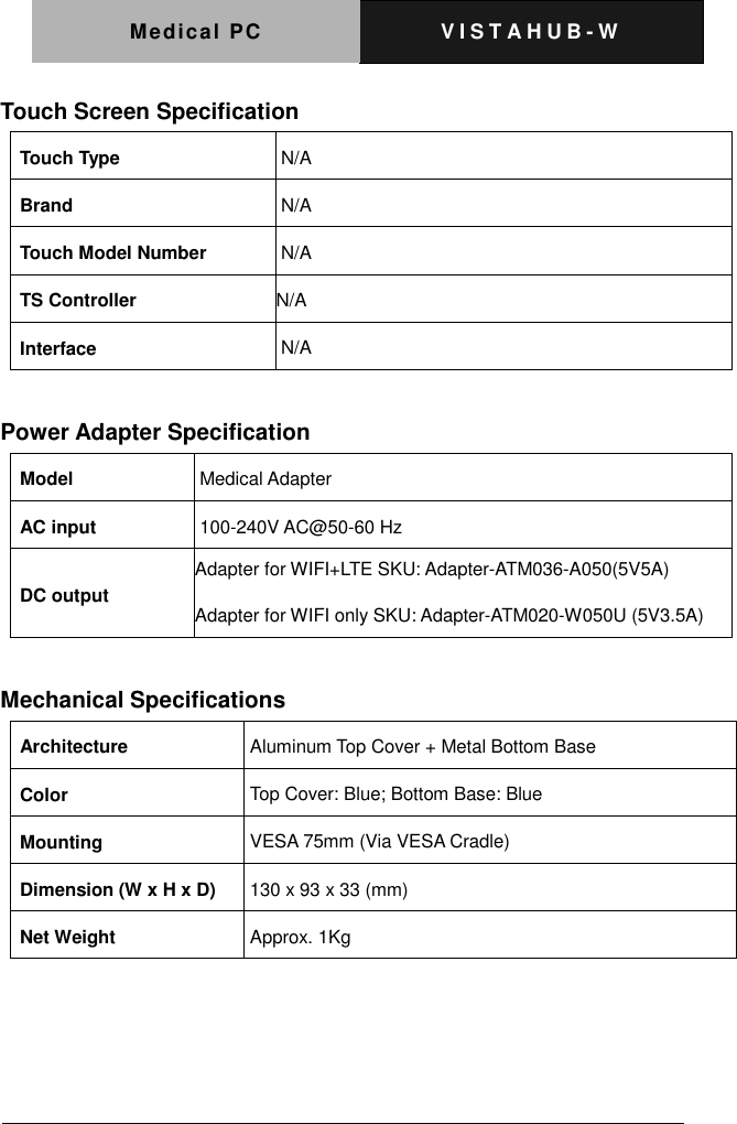 Medical PC V I S T A H U B - W    Touch Screen Specification Touch Type N/A Brand N/A Touch Model Number N/A TS Controller N/A Interface N/A  Power Adapter Specification Model Medical Adapter AC input 100-240V AC@50-60 Hz DC output Adapter for WIFI+LTE SKU: Adapter-ATM036-A050(5V5A) Adapter for WIFI only SKU: Adapter-ATM020-W050U (5V3.5A)  Mechanical Specifications Architecture Aluminum Top Cover + Metal Bottom Base Color Top Cover: Blue; Bottom Base: Blue Mounting VESA 75mm (Via VESA Cradle) Dimension (W x H x D) 130 x 93 x 33 (mm) Net Weight Approx. 1Kg     