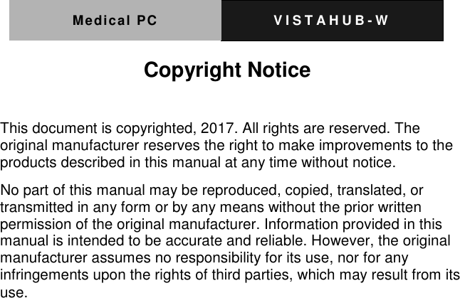 Medical PC V I S T A H U B - W   Copyright Notice  This document is copyrighted, 2017. All rights are reserved. The original manufacturer reserves the right to make improvements to the products described in this manual at any time without notice. No part of this manual may be reproduced, copied, translated, or transmitted in any form or by any means without the prior written permission of the original manufacturer. Information provided in this manual is intended to be accurate and reliable. However, the original manufacturer assumes no responsibility for its use, nor for any infringements upon the rights of third parties, which may result from its use.  