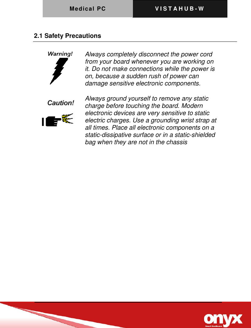Medical PC V I S T A H U B - W     2.1 Safety Precautions    Always completely disconnect the power cord from your board whenever you are working on it. Do not make connections while the power is on, because a sudden rush of power can damage sensitive electronic components.   Always ground yourself to remove any static charge before touching the board. Modern electronic devices are very sensitive to static electric charges. Use a grounding wrist strap at all times. Place all electronic components on a static-dissipative surface or in a static-shielded bag when they are not in the chassis  