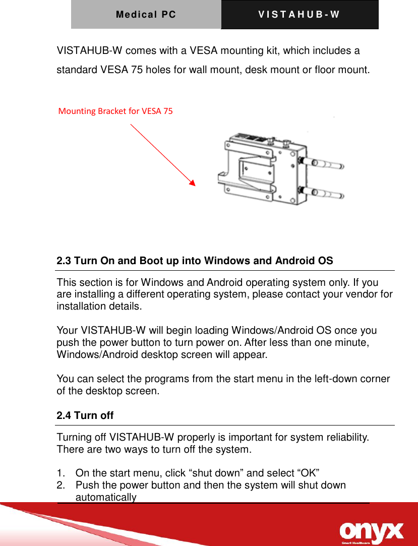 Medical PC V I S T A H U B - W     VISTAHUB-W comes with a VESA mounting kit, which includes a standard VESA 75 holes for wall mount, desk mount or floor mount.   2.3 Turn On and Boot up into Windows and Android OS       This section is for Windows and Android operating system only. If you are installing a different operating system, please contact your vendor for installation details.  Your VISTAHUB-W will begin loading Windows/Android OS once you push the power button to turn power on. After less than one minute, Windows/Android desktop screen will appear.  You can select the programs from the start menu in the left-down corner of the desktop screen. 2.4 Turn off Turning off VISTAHUB-W properly is important for system reliability. There are two ways to turn off the system.  1.  On the start menu, click &ldquo;shut down&rdquo; and select &ldquo;OK&rdquo; 2.  Push the power button and then the system will shut down automatically Mounting Bracket for VESA 75 