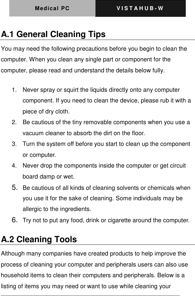 Medical PC V I S T A H U B - W    A.1 General Cleaning Tips You may need the following precautions before you begin to clean the computer. When you clean any single part or component for the computer, please read and understand the details below fully.   1.  Never spray or squirt the liquids directly onto any computer component. If you need to clean the device, please rub it with a piece of dry cloth.     2.  Be cautious of the tiny removable components when you use a vacuum cleaner to absorb the dirt on the floor.   3.  Turn the system off before you start to clean up the component or computer.   4.  Never drop the components inside the computer or get circuit board damp or wet.    5. Be cautious of all kinds of cleaning solvents or chemicals when you use it for the sake of cleaning. Some individuals may be allergic to the ingredients.  6. Try not to put any food, drink or cigarette around the computer.   A.2 Cleaning Tools   Although many companies have created products to help improve the process of cleaning your computer and peripherals users can also use household items to clean their computers and peripherals. Below is a listing of items you may need or want to use while cleaning your 