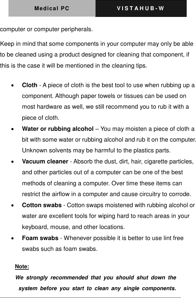 Medical PC V I S T A H U B - W    computer or computer peripherals.   Keep in mind that some components in your computer may only be able to be cleaned using a product designed for cleaning that component, if this is the case it will be mentioned in the cleaning tips.    Cloth - A piece of cloth is the best tool to use when rubbing up a component. Although paper towels or tissues can be used on most hardware as well, we still recommend you to rub it with a piece of cloth.    Water or rubbing alcohol &ndash; You may moisten a piece of cloth a bit with some water or rubbing alcohol and rub it on the computer. Unknown solvents may be harmful to the plastics parts.    Vacuum cleaner - Absorb the dust, dirt, hair, cigarette particles, and other particles out of a computer can be one of the best methods of cleaning a computer. Over time these items can restrict the airflow in a computer and cause circuitry to corrode.    Cotton swabs - Cotton swaps moistened with rubbing alcohol or water are excellent tools for wiping hard to reach areas in your keyboard, mouse, and other locations.    Foam swabs - Whenever possible it is better to use lint free swabs such as foam swabs.     Note: We  strongly  recommended  that  you  should  shut  down  the  system  before  you  start  to  clean  any  single  components.   