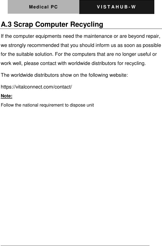 Medical PC V I S T A H U B - W    A.3 Scrap Computer Recycling If the computer equipments need the maintenance or are beyond repair, we strongly recommended that you should inform us as soon as possible for the suitable solution. For the computers that are no longer useful or work well, please contact with worldwide distributors for recycling. The worldwide distributors show on the following website: https://vitalconnect.com/contact/ Note: Follow the national requirement to dispose unit            