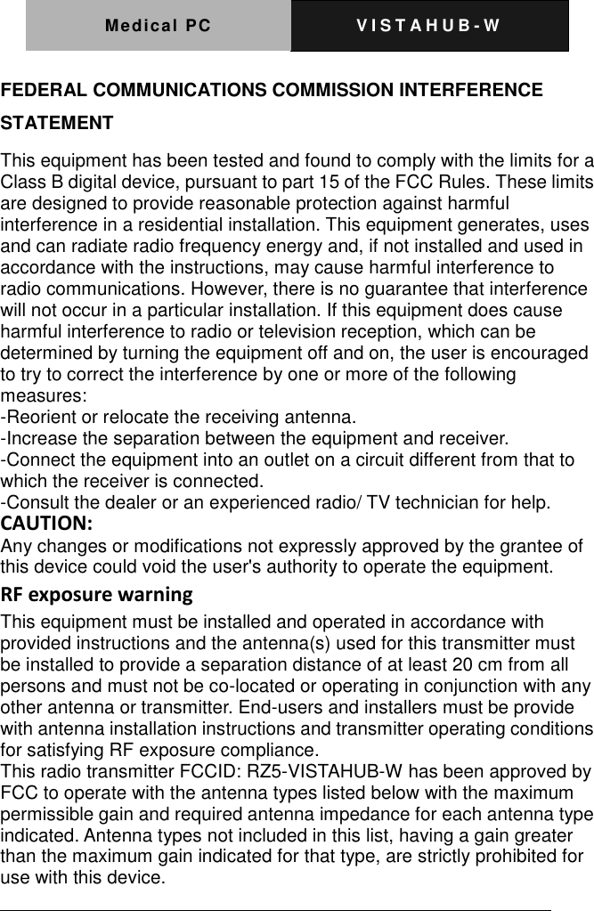 Medical PC V I S T A H U B - W    FEDERAL COMMUNICATIONS COMMISSION INTERFERENCE STATEMENT This equipment has been tested and found to comply with the limits for a Class B digital device, pursuant to part 15 of the FCC Rules. These limits are designed to provide reasonable protection against harmful interference in a residential installation. This equipment generates, uses and can radiate radio frequency energy and, if not installed and used in accordance with the instructions, may cause harmful interference to radio communications. However, there is no guarantee that interference will not occur in a particular installation. If this equipment does cause harmful interference to radio or television reception, which can be determined by turning the equipment off and on, the user is encouraged to try to correct the interference by one or more of the following measures:   -Reorient or relocate the receiving antenna.   -Increase the separation between the equipment and receiver.   -Connect the equipment into an outlet on a circuit different from that to which the receiver is connected.   -Consult the dealer or an experienced radio/ TV technician for help. CAUTION:   Any changes or modifications not expressly approved by the grantee of this device could void the user's authority to operate the equipment. RF exposure warning This equipment must be installed and operated in accordance with provided instructions and the antenna(s) used for this transmitter must be installed to provide a separation distance of at least 20 cm from all persons and must not be co-located or operating in conjunction with any other antenna or transmitter. End-users and installers must be provide with antenna installation instructions and transmitter operating conditions for satisfying RF exposure compliance. This radio transmitter FCCID: RZ5-VISTAHUB-W has been approved by FCC to operate with the antenna types listed below with the maximum permissible gain and required antenna impedance for each antenna type indicated. Antenna types not included in this list, having a gain greater than the maximum gain indicated for that type, are strictly prohibited for use with this device. 