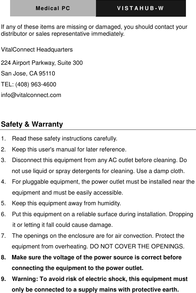 Medical PC V I S T A H U B - W   If any of these items are missing or damaged, you should contact your distributor or sales representative immediately.  VitalConnect Headquarters 224 Airport Parkway, Suite 300 San Jose, CA 95110 TEL: (408) 963-4600 info@vitalconnect.com  Safety &amp; Warranty   1.    Read these safety instructions carefully. 2.    Keep this user's manual for later reference. 3.    Disconnect this equipment from any AC outlet before cleaning. Do not use liquid or spray detergents for cleaning. Use a damp cloth. 4.    For pluggable equipment, the power outlet must be installed near the equipment and must be easily accessible. 5.    Keep this equipment away from humidity. 6.    Put this equipment on a reliable surface during installation. Dropping it or letting it fall could cause damage. 7.    The openings on the enclosure are for air convection. Protect the equipment from overheating. DO NOT COVER THE OPENINGS. 8.    Make sure the voltage of the power source is correct before connecting the equipment to the power outlet. 9.    Warning: To avoid risk of electric shock, this equipment must only be connected to a supply mains with protective earth. 