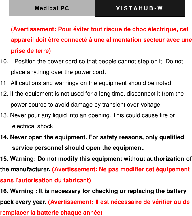 Medical PC V I S T A H U B - W   (Avertissement: Pour &eacute;viter tout risque de choc &eacute;lectrique, cet appareil doit &ecirc;tre connect&eacute; &agrave; une alimentation secteur avec une prise de terre) 10.    Position the power cord so that people cannot step on it. Do not place anything over the power cord. 11. All cautions and warnings on the equipment should be noted. 12. If the equipment is not used for a long time, disconnect it from the power source to avoid damage by transient over-voltage. 13. Never pour any liquid into an opening. This could cause fire or electrical shock. 14. Never open the equipment. For safety reasons, only qualified service personnel should open the equipment. 15. Warning: Do not modify this equipment without authorization of the manufacturer. (Avertissement: Ne pas modifier cet &eacute;quipement sans l'autorisation du fabricant) 16. Warning : It is necessary for checking or replacing the battery pack every year. (Avertissement: Il est n&eacute;cessaire de v&eacute;rifier ou de remplacer la batterie chaque ann&eacute;e)   