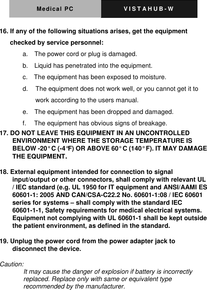 Medical PC V I S T A H U B - W   16. If any of the following situations arises, get the equipment checked by service personnel: a.    The power cord or plug is damaged. b.    Liquid has penetrated into the equipment. c.    The equipment has been exposed to moisture. d.   The equipment does not work well, or you cannot get it to work according to the users manual. e.    The equipment has been dropped and damaged. f.     The equipment has obvious signs of breakage. 17. DO NOT LEAVE THIS EQUIPMENT IN AN UNCONTROLLED ENVIRONMENT WHERE THE STORAGE TEMPERATURE IS BELOW -20&deg; C (-4&deg;F) OR ABOVE 60&deg; C (140&deg; F). IT MAY DAMAGE THE EQUIPMENT.  18. External equipment intended for connection to signal input/output or other connectors, shall comply with relevant UL / IEC standard (e.g. UL 1950 for IT equipment and ANSI/AAMI ES 60601-1: 2005 AND CAN/CSA-C22.2 No. 60601-1:08 / IEC 60601 series for systems &ndash; shall comply with the standard IEC 60601-1-1, Safety requirements for medical electrical systems.   Equipment not complying with UL 60601-1 shall be kept outside the patient environment, as defined in the standard.  19. Unplug the power cord from the power adapter jack to disconnect the device.  Caution: It may cause the danger of explosion if battery is incorrectly replaced. Replace only with same or equivalent type recommended by the manufacturer.   