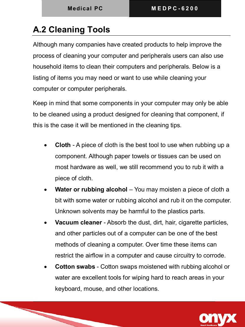 Medica l  PC   M E D P C - 6 2 0 0    A.2 Cleaning Tools   Although many companies have created products to help improve the process of cleaning your computer and peripherals users can also use household items to clean their computers and peripherals. Below is a listing of items you may need or want to use while cleaning your computer or computer peripherals.   Keep in mind that some components in your computer may only be able to be cleaned using a product designed for cleaning that component, if this is the case it will be mentioned in the cleaning tips.    Cloth - A piece of cloth is the best tool to use when rubbing up a component. Although paper towels or tissues can be used on most hardware as well, we still recommend you to rub it with a piece of cloth.    Water or rubbing alcohol &ndash; You may moisten a piece of cloth a bit with some water or rubbing alcohol and rub it on the computer. Unknown solvents may be harmful to the plastics parts.    Vacuum cleaner - Absorb the dust, dirt, hair, cigarette particles, and other particles out of a computer can be one of the best methods of cleaning a computer. Over time these items can restrict the airflow in a computer and cause circuitry to corrode.    Cotton swabs - Cotton swaps moistened with rubbing alcohol or water are excellent tools for wiping hard to reach areas in your keyboard, mouse, and other locations.   