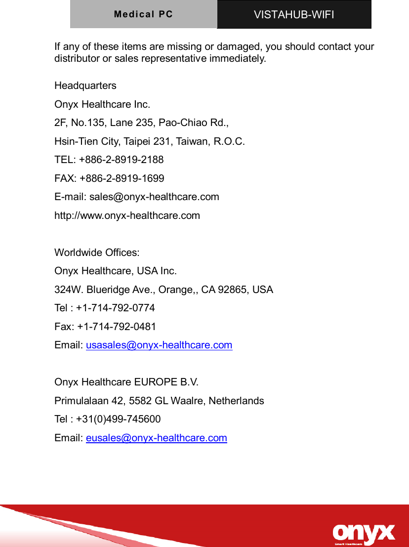 Medica l  PC   VISTAHUB-WIFI   If any of these items are missing or damaged, you should contact your distributor or sales representative immediately.  Headquarters Onyx Healthcare Inc. 2F, No.135, Lane 235, Pao-Chiao Rd.,   Hsin-Tien City, Taipei 231, Taiwan, R.O.C. TEL: +886-2-8919-2188 FAX: +886-2-8919-1699 E-mail: sales@onyx-healthcare.com http://www.onyx-healthcare.com  Worldwide Offices: Onyx Healthcare, USA Inc. 324W. Blueridge Ave., Orange,, CA 92865, USA Tel : +1-714-792-0774 Fax: +1-714-792-0481 Email: usasales@onyx-healthcare.com  Onyx Healthcare EUROPE B.V. Primulalaan 42, 5582 GL Waalre, Netherlands Tel : +31(0)499-745600 Email: eusales@onyx-healthcare.com    