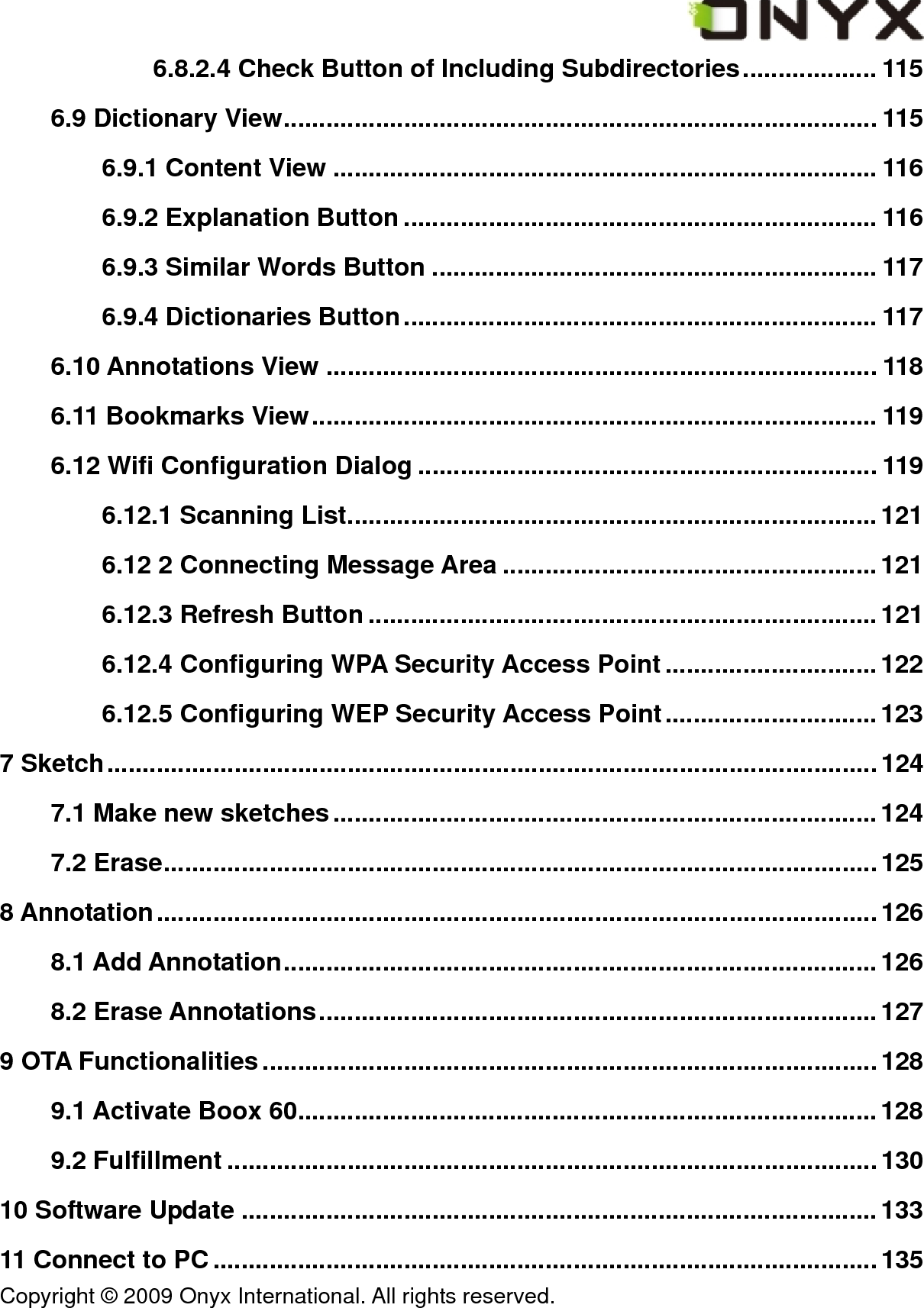  Copyright &copy; 2009 Onyx International. All rights reserved.                                 6.8.2.4 Check Button of Including Subdirectories................... 115 6.9 Dictionary View.................................................................................... 115 6.9.1 Content View ............................................................................. 116 6.9.2 Explanation Button ................................................................... 116 6.9.3 Similar Words Button ............................................................... 117 6.9.4 Dictionaries Button................................................................... 117 6.10 Annotations View .............................................................................. 118 6.11 Bookmarks View................................................................................ 119 6.12 Wifi Configuration Dialog ................................................................. 119 6.12.1 Scanning List...........................................................................121 6.12 2 Connecting Message Area .....................................................121 6.12.3 Refresh Button ........................................................................ 121 6.12.4 Configuring WPA Security Access Point..............................122 6.12.5 Configuring WEP Security Access Point..............................123 7 Sketch.............................................................................................................124 7.1 Make new sketches.............................................................................124 7.2 Erase..................................................................................................... 125 8 Annotation......................................................................................................126 8.1 Add Annotation....................................................................................126 8.2 Erase Annotations...............................................................................127 9 OTA Functionalities.......................................................................................128 9.1 Activate Boox 60..................................................................................128 9.2 Fulfillment ............................................................................................130 10 Software Update ..........................................................................................133 11 Connect to PC.............................................................................................. 135 
