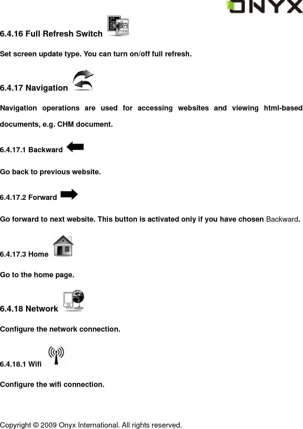  Copyright &copy; 2009 Onyx International. All rights reserved.                                 6.4.16 Full Refresh Switch   Set screen update type. You can turn on/off full refresh. 6.4.17 Navigation   Navigation operations are used for accessing websites and viewing html-based documents, e.g. CHM document. 6.4.17.1 Backward   Go back to previous website. 6.4.17.2 Forward   Go forward to next website. This button is activated only if you have chosen Backward. 6.4.17.3 Home   Go to the home page. 6.4.18 Network   Configure the network connection. 6.4.18.1 Wifi   Configure the wifi connection. 