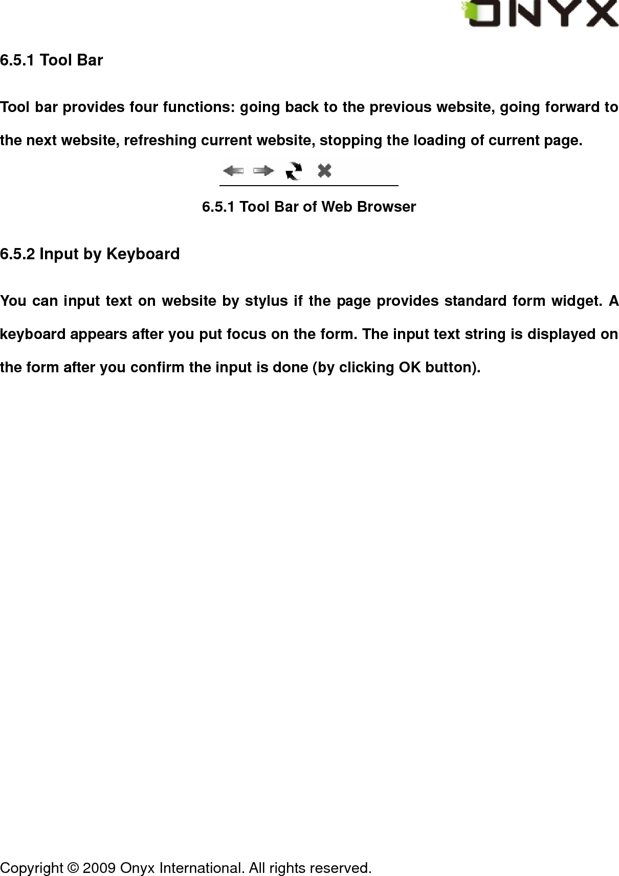  Copyright &copy; 2009 Onyx International. All rights reserved.                                 6.5.1 Tool Bar Tool bar provides four functions: going back to the previous website, going forward to the next website, refreshing current website, stopping the loading of current page.  6.5.1 Tool Bar of Web Browser 6.5.2 Input by Keyboard You can input text on website by stylus if the page provides standard form widget. A keyboard appears after you put focus on the form. The input text string is displayed on the form after you confirm the input is done (by clicking OK button). 