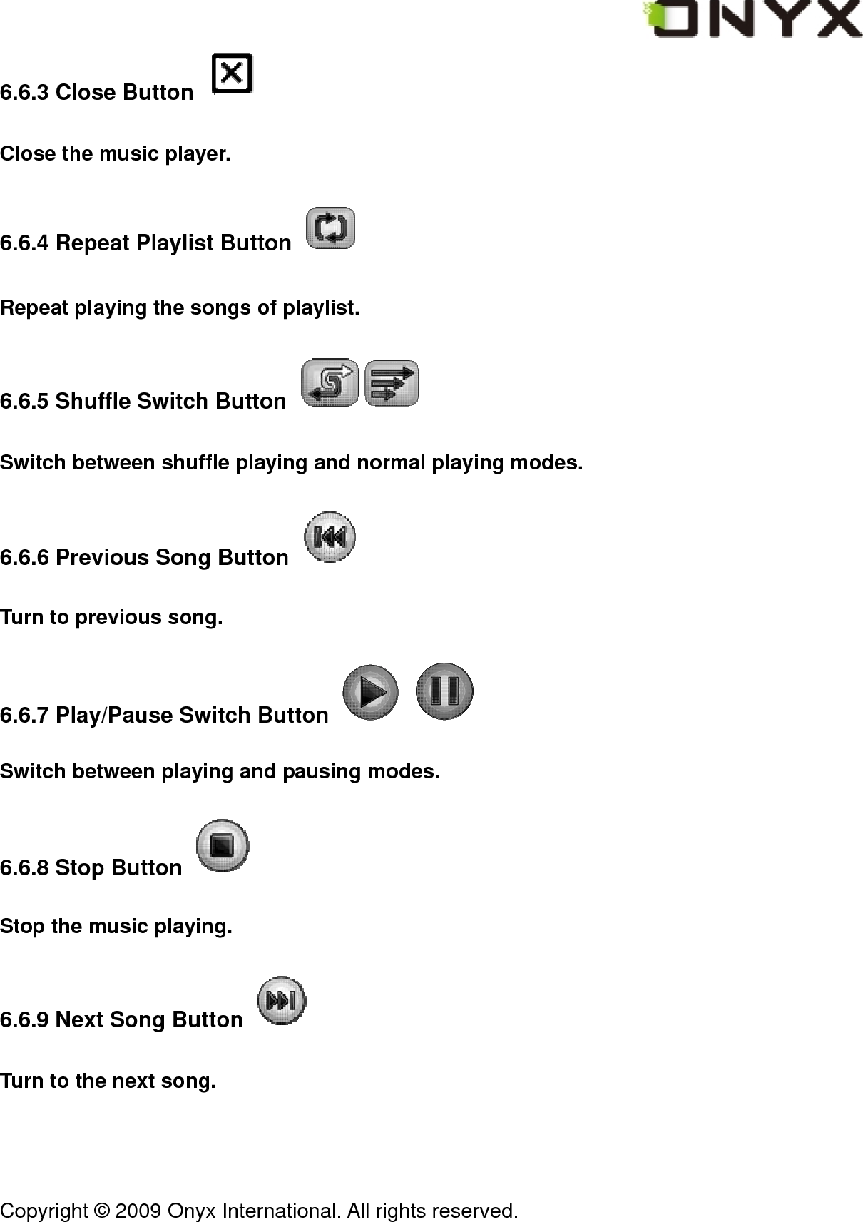  Copyright &copy; 2009 Onyx International. All rights reserved.                                 6.6.3 Close Button   Close the music player. 6.6.4 Repeat Playlist Button   Repeat playing the songs of playlist. 6.6.5 Shuffle Switch Button   Switch between shuffle playing and normal playing modes. 6.6.6 Previous Song Button   Turn to previous song. 6.6.7 Play/Pause Switch Button     Switch between playing and pausing modes. 6.6.8 Stop Button   Stop the music playing. 6.6.9 Next Song Button   Turn to the next song. 
