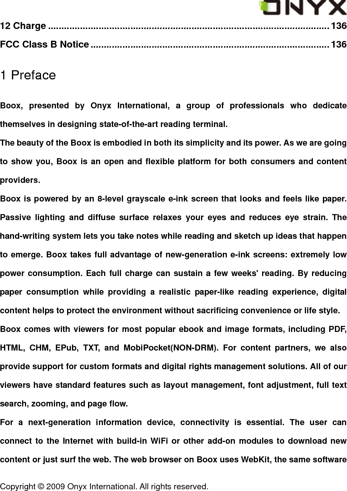  Copyright &copy; 2009 Onyx International. All rights reserved.                                 12 Charge ..........................................................................................................136 FCC Class B Notice..........................................................................................136 1 Preface Boox, presented by Onyx International, a group of professionals who dedicate themselves in designing state-of-the-art reading terminal. The beauty of the Boox is embodied in both its simplicity and its power. As we are going to show you, Boox is an open and flexible platform for both consumers and content providers. Boox is powered by an 8-level grayscale e-ink screen that looks and feels like paper. Passive lighting and diffuse surface relaxes your eyes and reduces eye strain. The hand-writing system lets you take notes while reading and sketch up ideas that happen to emerge. Boox takes full advantage of new-generation e-ink screens: extremely low power consumption. Each full charge can sustain a few weeks' reading. By reducing paper consumption while providing a realistic paper-like reading experience, digital content helps to protect the environment without sacrificing convenience or life style. Boox comes with viewers for most popular ebook and image formats, including PDF, HTML, CHM, EPub, TXT, and MobiPocket(NON-DRM). For content partners, we also provide support for custom formats and digital rights management solutions. All of our viewers have standard features such as layout management, font adjustment, full text search, zooming, and page flow.   For a next-generation information device, connectivity is essential. The user can connect to the Internet with build-in WiFi or other add-on modules to download new content or just surf the web. The web browser on Boox uses WebKit, the same software 