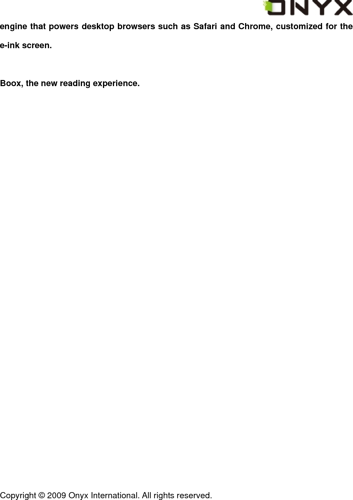  Copyright &copy; 2009 Onyx International. All rights reserved.                                 engine that powers desktop browsers such as Safari and Chrome, customized for the e-ink screen.    Boox, the new reading experience. 