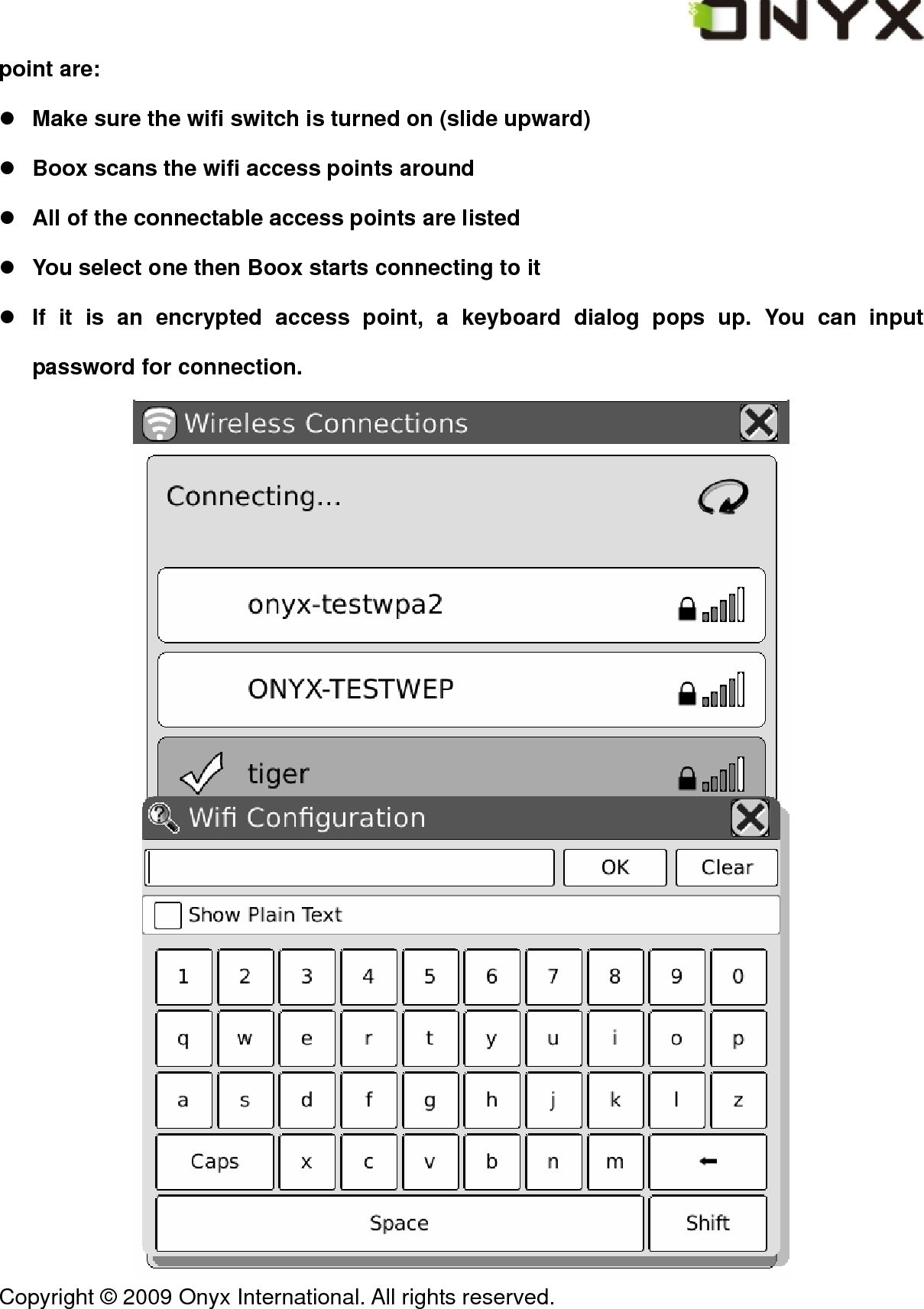  Copyright &copy; 2009 Onyx International. All rights reserved.                                 point are: z Make sure the wifi switch is turned on (slide upward) z Boox scans the wifi access points around z All of the connectable access points are listed z You select one then Boox starts connecting to it z If it is an encrypted access point, a keyboard dialog pops up. You can input password for connection.  