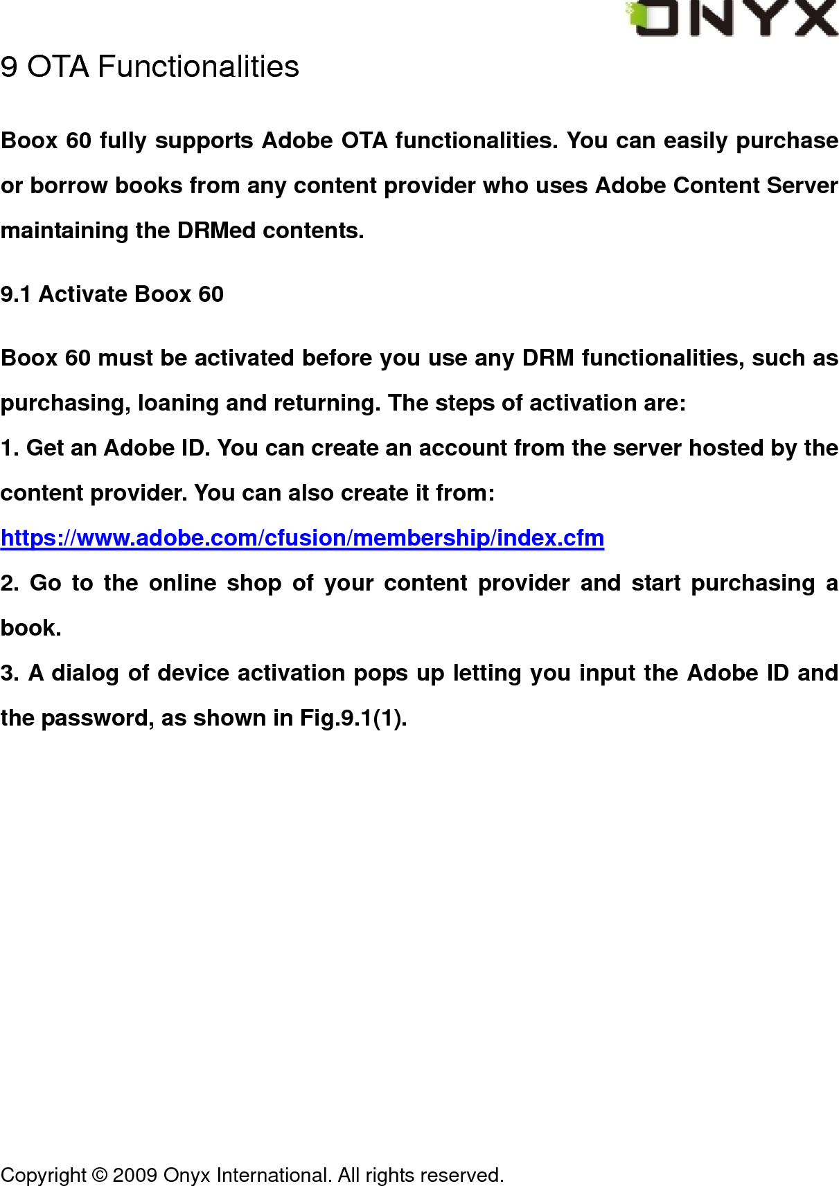  Copyright &copy; 2009 Onyx International. All rights reserved.                                 9 OTA Functionalities Boox 60 fully supports Adobe OTA functionalities. You can easily purchase or borrow books from any content provider who uses Adobe Content Server maintaining the DRMed contents. 9.1 Activate Boox 60 Boox 60 must be activated before you use any DRM functionalities, such as purchasing, loaning and returning. The steps of activation are: 1. Get an Adobe ID. You can create an account from the server hosted by the content provider. You can also create it from: https://www.adobe.com/cfusion/membership/index.cfm 2. Go to the online shop of your content provider and start purchasing a book. 3. A dialog of device activation pops up letting you input the Adobe ID and the password, as shown in Fig.9.1(1). 