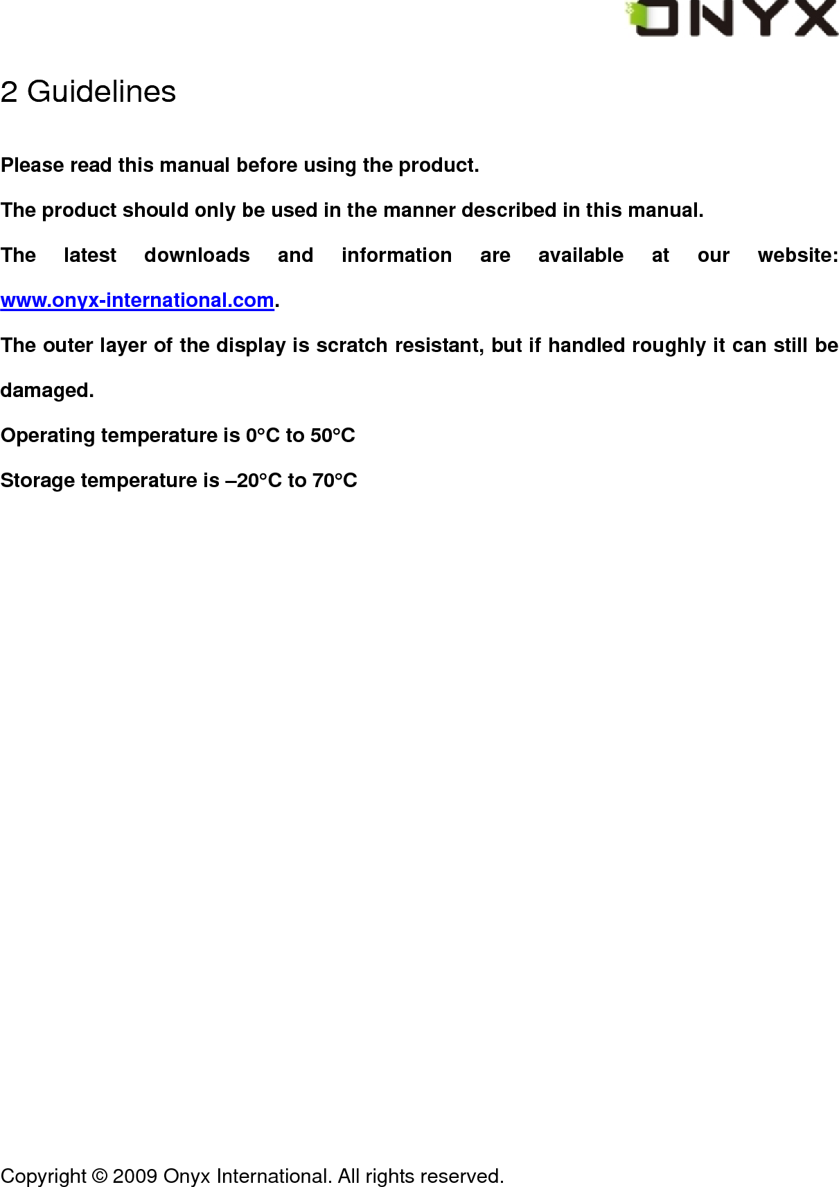  Copyright &copy; 2009 Onyx International. All rights reserved.                                 2 Guidelines Please read this manual before using the product. The product should only be used in the manner described in this manual. The latest downloads and information are available at our website: www.onyx-international.com. The outer layer of the display is scratch resistant, but if handled roughly it can still be damaged. Operating temperature is 0&deg;C to 50&deg;C Storage temperature is &ndash;20&deg;C to 70&deg;C 