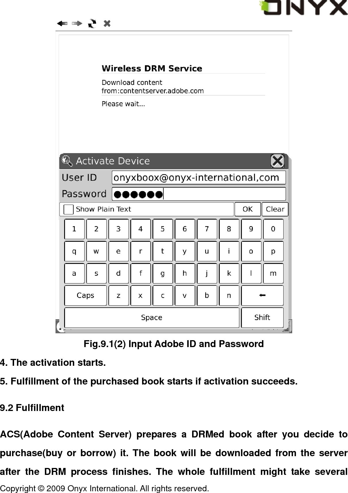  Copyright &copy; 2009 Onyx International. All rights reserved.                                  Fig.9.1(2) Input Adobe ID and Password 4. The activation starts. 5. Fulfillment of the purchased book starts if activation succeeds. 9.2 Fulfillment ACS(Adobe Content Server) prepares a DRMed book after you decide to purchase(buy or borrow) it. The book will be downloaded from the server after the DRM process finishes. The whole fulfillment might take several 