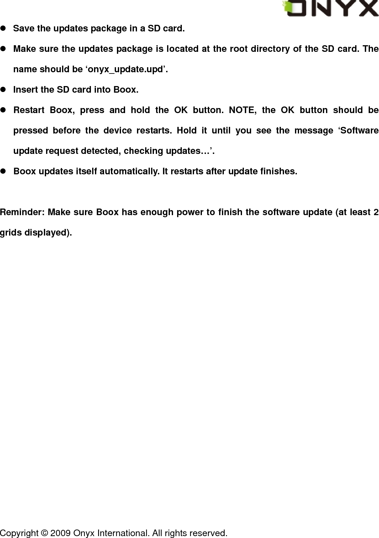  Copyright &copy; 2009 Onyx International. All rights reserved.                                 z Save the updates package in a SD card. z Make sure the updates package is located at the root directory of the SD card. The name should be &lsquo;onyx_update.upd&rsquo;. z Insert the SD card into Boox. z Restart Boox, press and hold the OK button. NOTE, the OK button should be pressed before the device restarts. Hold it until you see the message &lsquo;Software update request detected, checking updates&hellip;&rsquo;. z Boox updates itself automatically. It restarts after update finishes.  Reminder: Make sure Boox has enough power to finish the software update (at least 2 grids displayed). 