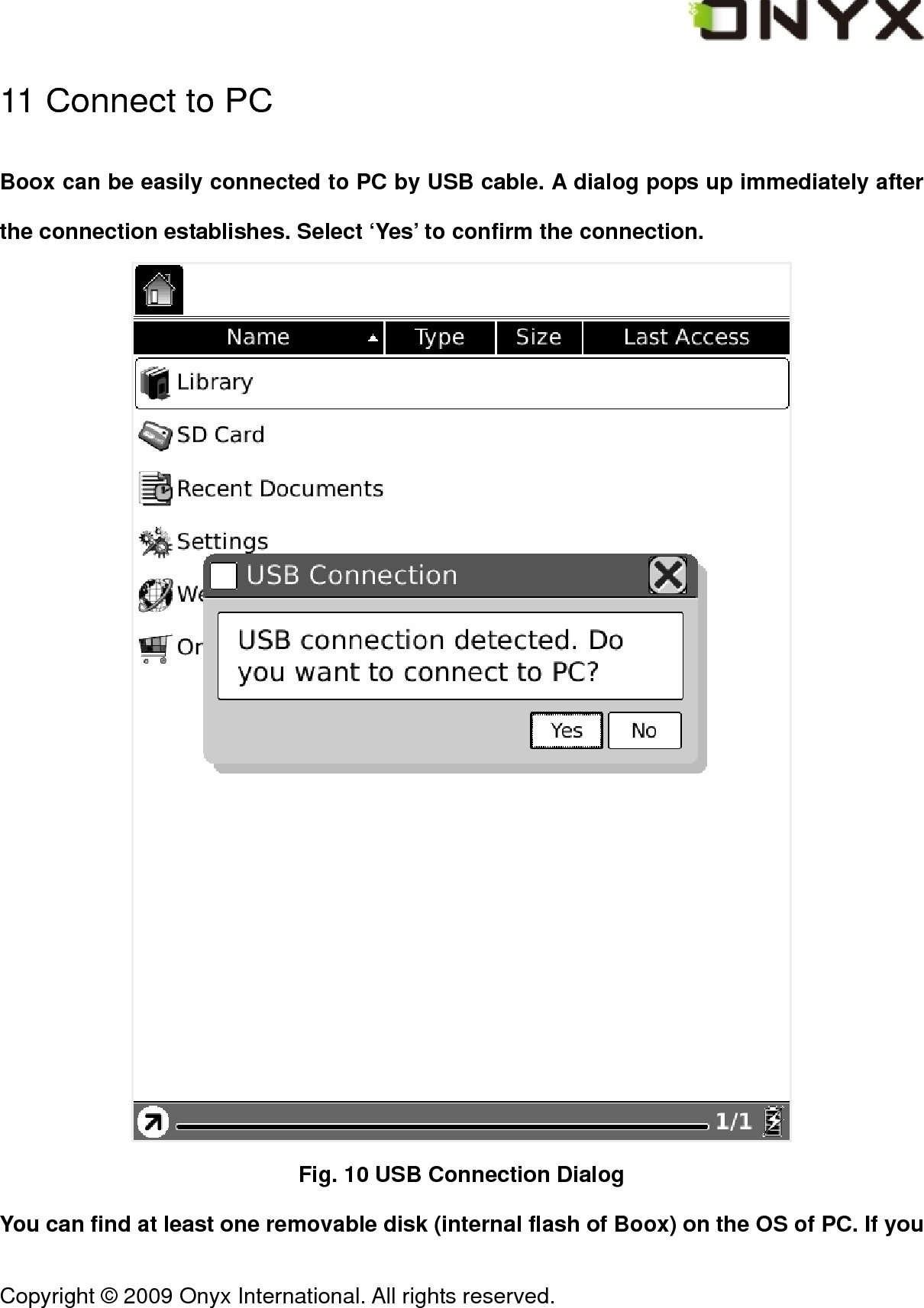  Copyright &copy; 2009 Onyx International. All rights reserved.                                 11 Connect to PC Boox can be easily connected to PC by USB cable. A dialog pops up immediately after the connection establishes. Select &lsquo;Yes&rsquo; to confirm the connection.  Fig. 10 USB Connection Dialog You can find at least one removable disk (internal flash of Boox) on the OS of PC. If you 