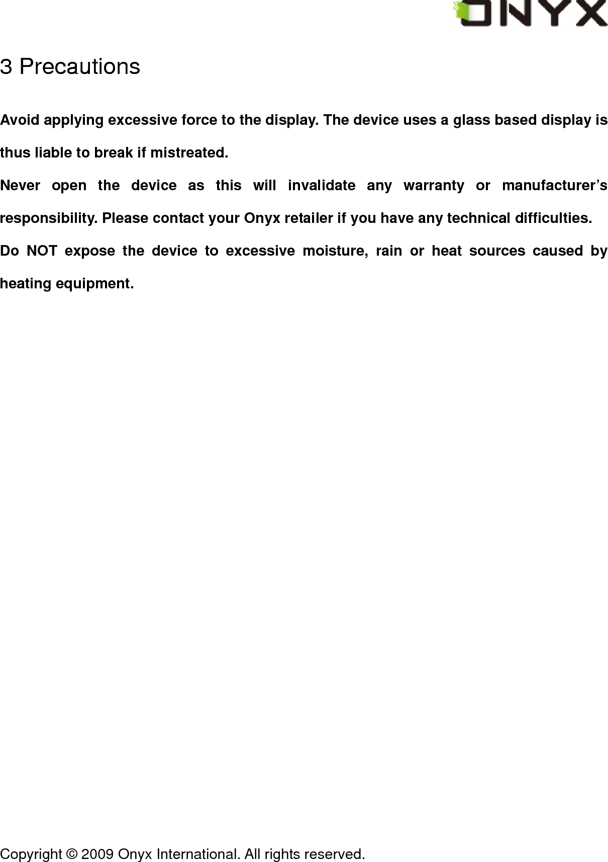  Copyright &copy; 2009 Onyx International. All rights reserved.                                 3 Precautions Avoid applying excessive force to the display. The device uses a glass based display is thus liable to break if mistreated. Never open the device as this will invalidate any warranty or manufacturer&rsquo;s responsibility. Please contact your Onyx retailer if you have any technical difficulties. Do NOT expose the device to excessive moisture, rain or heat sources caused by heating equipment. 