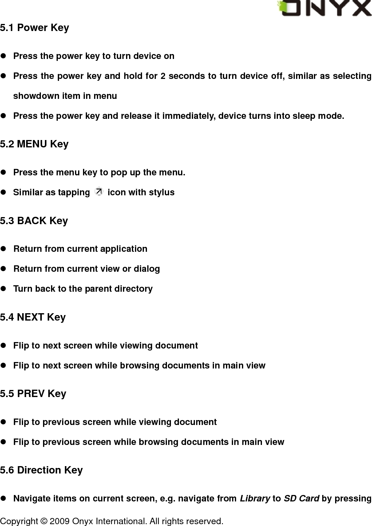  Copyright &copy; 2009 Onyx International. All rights reserved.                                 5.1 Power Key z Press the power key to turn device on z Press the power key and hold for 2 seconds to turn device off, similar as selecting showdown item in menu z Press the power key and release it immediately, device turns into sleep mode. 5.2 MENU Key z Press the menu key to pop up the menu. z Similar as tapping    icon with stylus 5.3 BACK Key z Return from current application z Return from current view or dialog z Turn back to the parent directory 5.4 NEXT Key z Flip to next screen while viewing document z Flip to next screen while browsing documents in main view 5.5 PREV Key z Flip to previous screen while viewing document z Flip to previous screen while browsing documents in main view 5.6 Direction Key z Navigate items on current screen, e.g. navigate from Library to SD Card by pressing 
