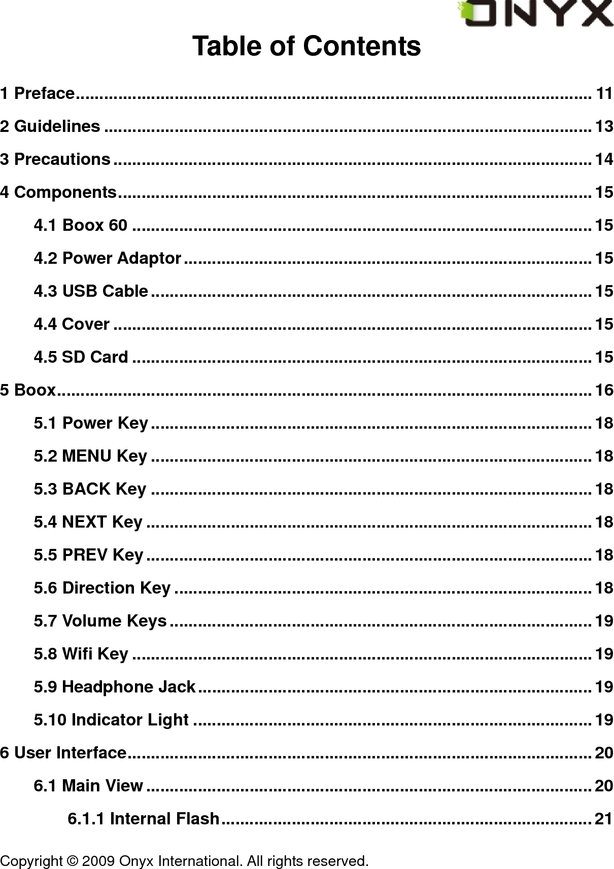  Copyright &copy; 2009 Onyx International. All rights reserved.                                 Table of Contents 1 Preface.............................................................................................................. 11 2 Guidelines ........................................................................................................13 3 Precautions......................................................................................................14 4 Components.....................................................................................................15 4.1 Boox 60 ..................................................................................................15 4.2 Power Adaptor.......................................................................................15 4.3 USB Cable..............................................................................................15 4.4 Cover ......................................................................................................15 4.5 SD Card ..................................................................................................15 5 Boox..................................................................................................................16 5.1 Power Key..............................................................................................18 5.2 MENU Key ..............................................................................................18 5.3 BACK Key ..............................................................................................18 5.4 NEXT Key ...............................................................................................18 5.5 PREV Key...............................................................................................18 5.6 Direction Key .........................................................................................18 5.7 Volume Keys..........................................................................................19 5.8 Wifi Key ..................................................................................................19 5.9 Headphone Jack....................................................................................19 5.10 Indicator Light .....................................................................................19 6 User Interface...................................................................................................20 6.1 Main View ...............................................................................................20 6.1.1 Internal Flash...............................................................................21 