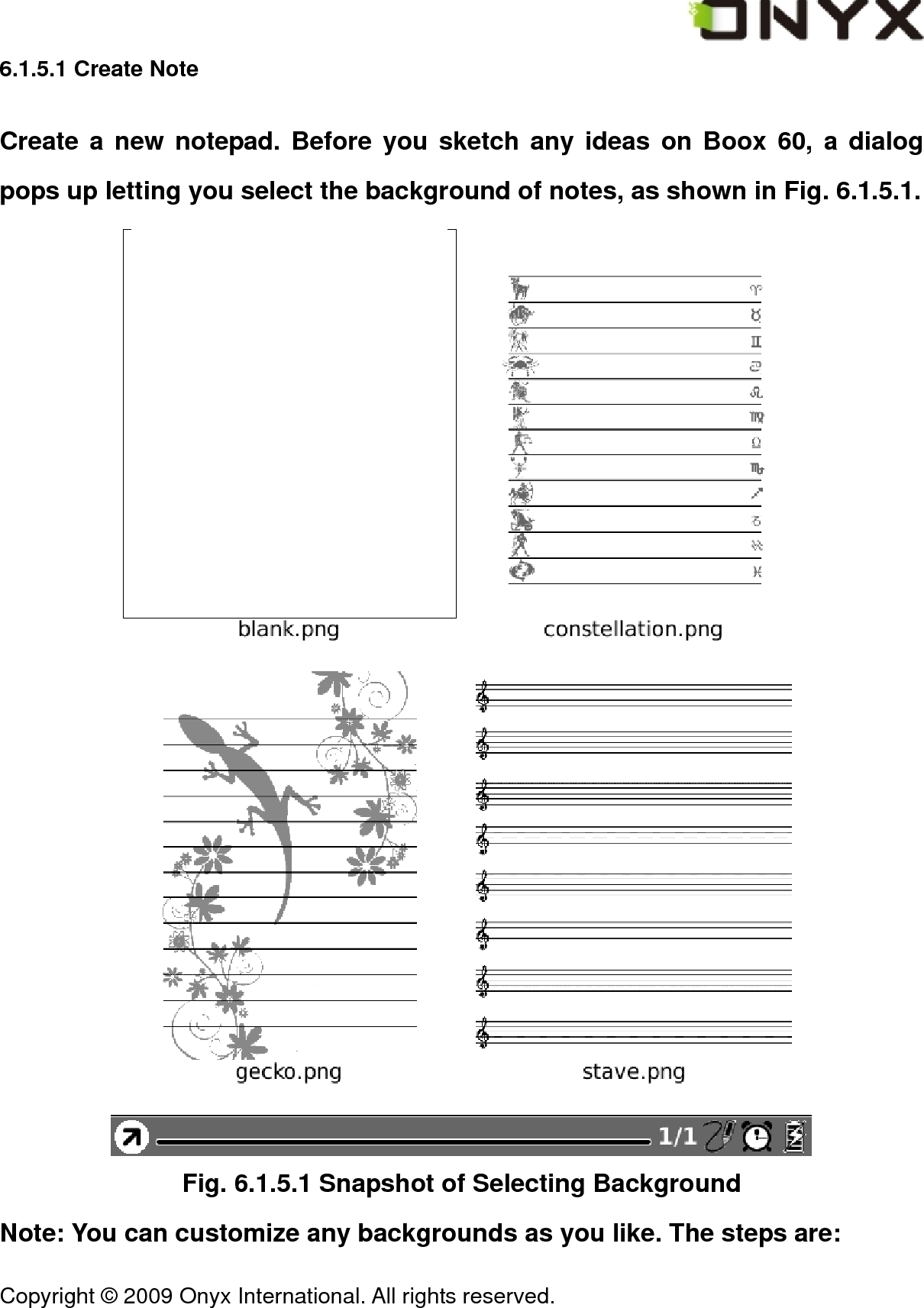  Copyright &copy; 2009 Onyx International. All rights reserved.                                 6.1.5.1 Create Note Create a new notepad. Before you sketch any ideas on Boox 60, a dialog pops up letting you select the background of notes, as shown in Fig. 6.1.5.1.  Fig. 6.1.5.1 Snapshot of Selecting Background Note: You can customize any backgrounds as you like. The steps are: 