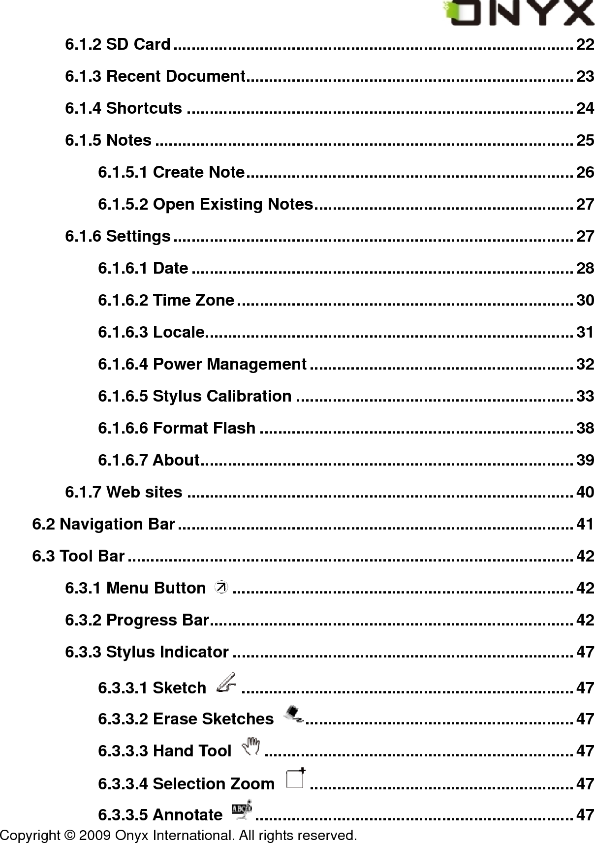  Copyright &copy; 2009 Onyx International. All rights reserved.                                 6.1.2 SD Card........................................................................................22 6.1.3 Recent Document........................................................................23 6.1.4 Shortcuts .....................................................................................24 6.1.5 Notes ............................................................................................25 6.1.5.1 Create Note........................................................................ 26 6.1.5.2 Open Existing Notes......................................................... 27 6.1.6 Settings........................................................................................27 6.1.6.1 Date ....................................................................................28 6.1.6.2 Time Zone..........................................................................30 6.1.6.3 Locale.................................................................................31 6.1.6.4 Power Management..........................................................32 6.1.6.5 Stylus Calibration .............................................................33 6.1.6.6 Format Flash .....................................................................38 6.1.6.7 About..................................................................................39 6.1.7 Web sites .....................................................................................40 6.2 Navigation Bar.......................................................................................41 6.3 Tool Bar..................................................................................................42 6.3.1 Menu Button  ...........................................................................42 6.3.2 Progress Bar................................................................................42 6.3.3 Stylus Indicator ...........................................................................47 6.3.3.1 Sketch  .........................................................................47 6.3.3.2 Erase Sketches  ...........................................................47 6.3.3.3 Hand Tool  ....................................................................47 6.3.3.4 Selection Zoom  ..........................................................47 6.3.3.5 Annotate  ......................................................................47 