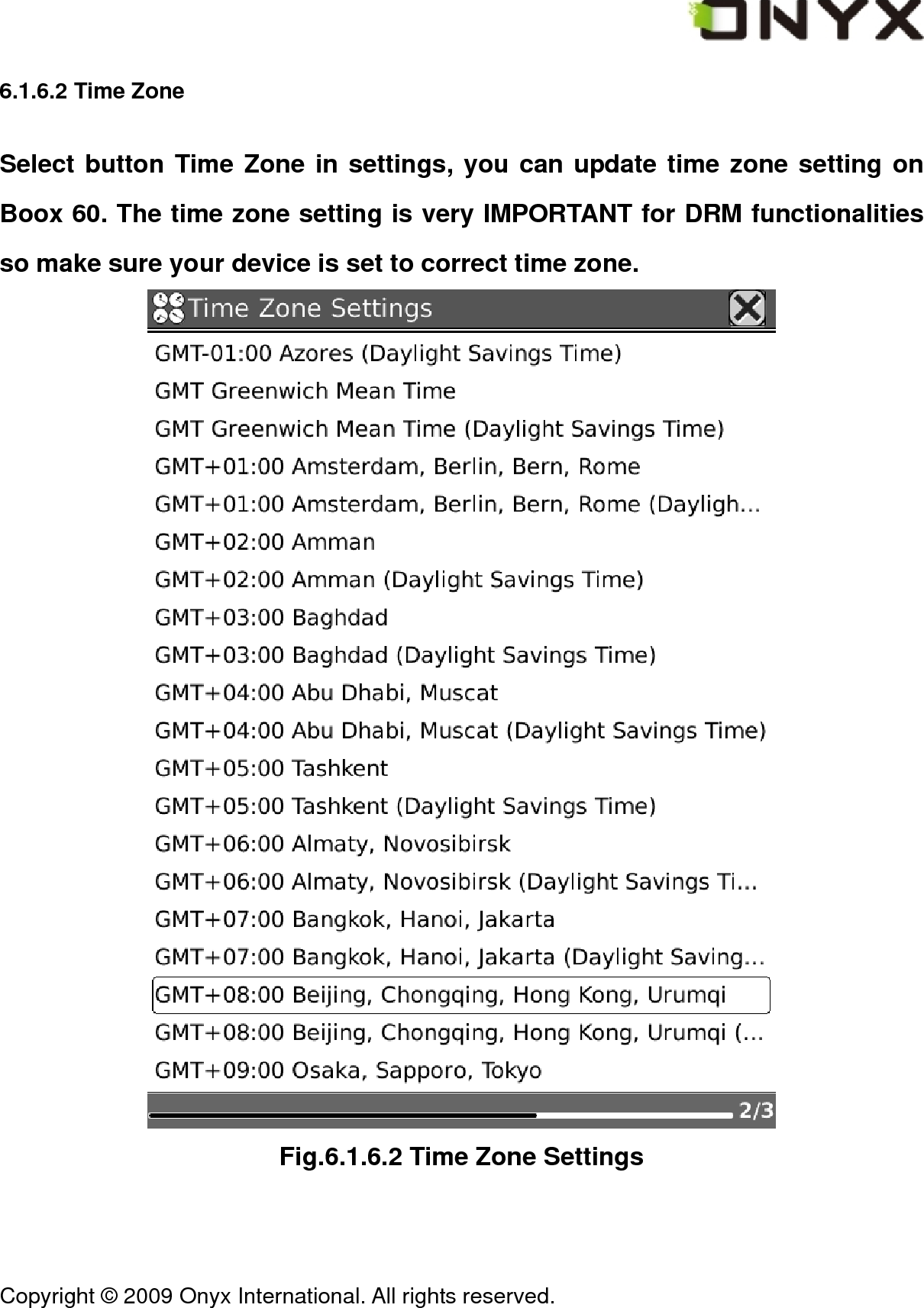  Copyright &copy; 2009 Onyx International. All rights reserved.                                 6.1.6.2 Time Zone Select button Time Zone in settings, you can update time zone setting on Boox 60. The time zone setting is very IMPORTANT for DRM functionalities so make sure your device is set to correct time zone.  Fig.6.1.6.2 Time Zone Settings 