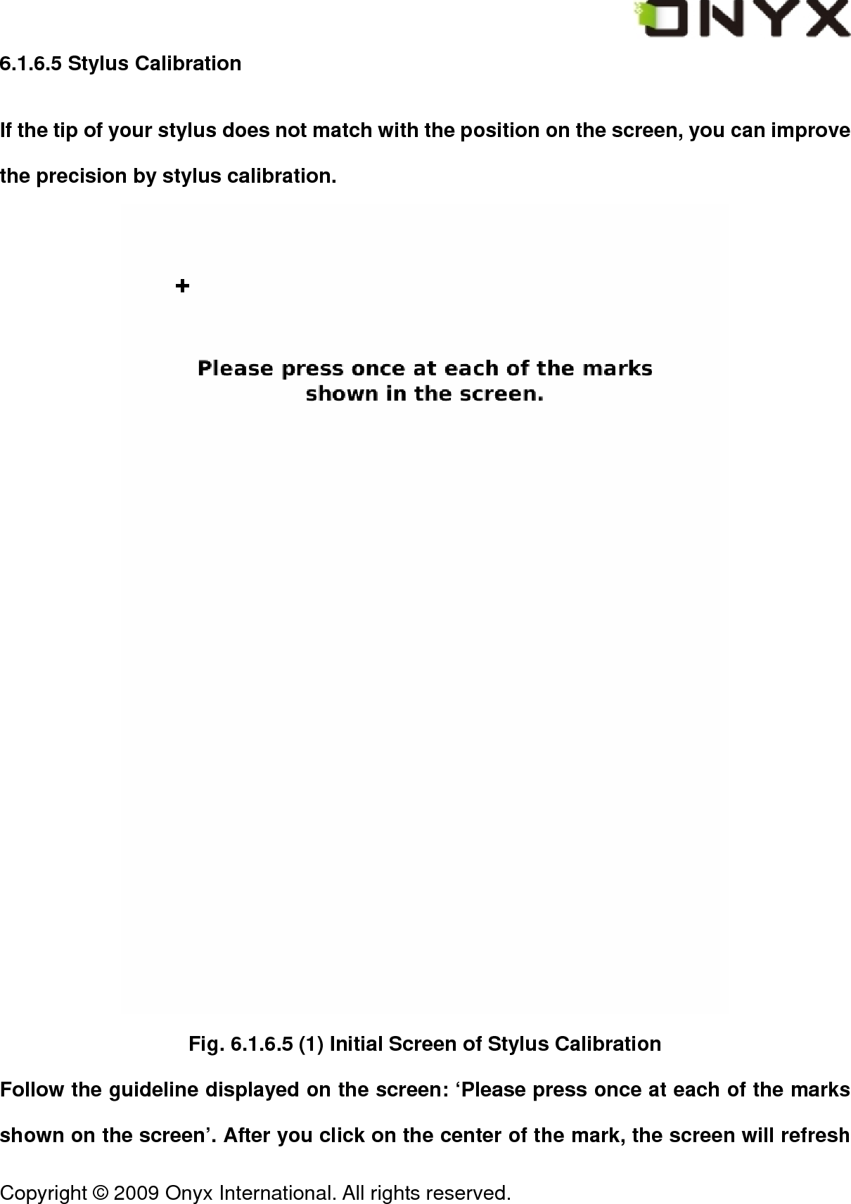  Copyright &copy; 2009 Onyx International. All rights reserved.                                 6.1.6.5 Stylus Calibration If the tip of your stylus does not match with the position on the screen, you can improve the precision by stylus calibration.    Fig. 6.1.6.5 (1) Initial Screen of Stylus Calibration Follow the guideline displayed on the screen: &lsquo;Please press once at each of the marks shown on the screen&rsquo;. After you click on the center of the mark, the screen will refresh 
