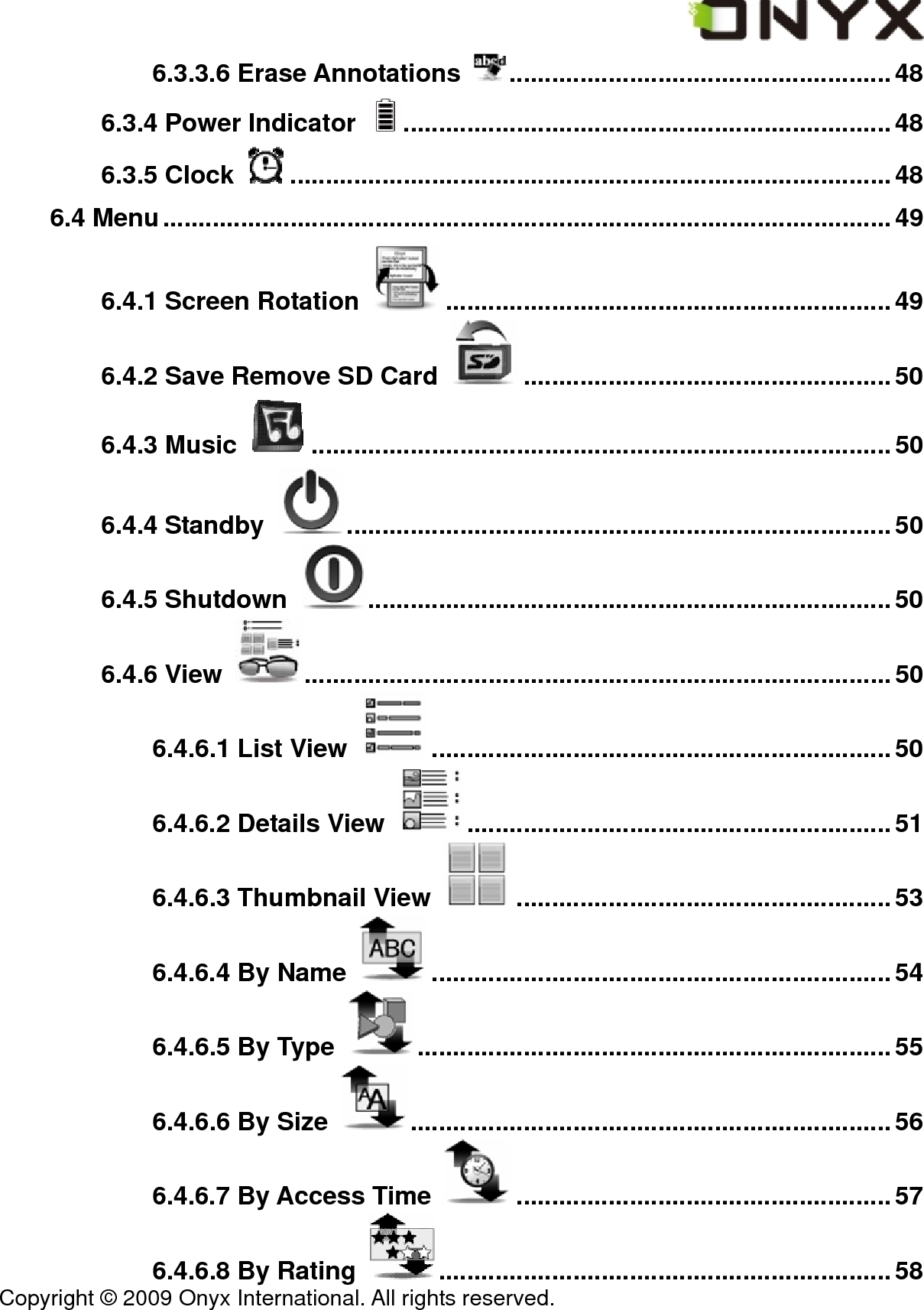  Copyright &copy; 2009 Onyx International. All rights reserved.                                 6.3.3.6 Erase Annotations  ......................................................48 6.3.4 Power Indicator  .....................................................................48 6.3.5 Clock  .....................................................................................48 6.4 Menu.......................................................................................................49 6.4.1 Screen Rotation  ...............................................................49 6.4.2 Save Remove SD Card  ....................................................50 6.4.3 Music  ..................................................................................50 6.4.4 Standby  .............................................................................50 6.4.5 Shutdown  ..........................................................................50 6.4.6 View  ...................................................................................50 6.4.6.1 List View  .................................................................50 6.4.6.2 Details View  ............................................................51 6.4.6.3 Thumbnail View  .....................................................53 6.4.6.4 By Name  .................................................................54 6.4.6.5 By Type  ...................................................................55 6.4.6.6 By Size  ....................................................................56 6.4.6.7 By Access Time  .....................................................57 6.4.6.8 By Rating  ................................................................58 